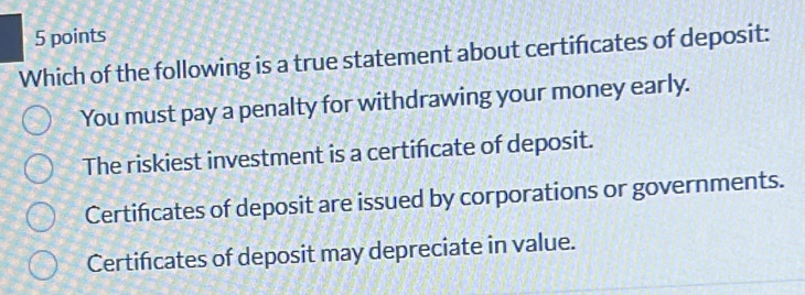 Which of the following is a true statement about certificates of deposit:
You must pay a penalty for withdrawing your money early.
The riskiest investment is a certifcate of deposit.
Certificates of deposit are issued by corporations or governments.
Certificates of deposit may depreciate in value.