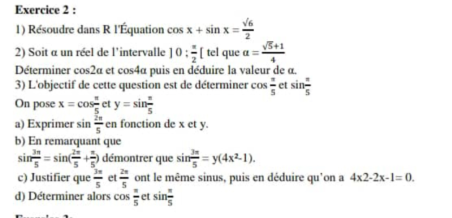 Résoudre dans R l'Équation cos x+sin x= sqrt(6)/2 
2) Soit α un réel de l'intervalle 10: π /2 [tel que alpha = (sqrt(5)+1)/4 
Déterminer cos2a et cos 4alpha puis en déduire la valeur de α. 
3) L'objectif de cette question est de déterminer cos  π /5  et sin  π /5 
On pose x=cos  π /5  et y=sin  π /5 
a) Exprimer sin  2π /5  en fonction de x et y. 
b) En remarquant que
sin  3π /5 =sin ( 2π /5 + π /5 ) démontrer que sin  3π /5 =y(4x^2-1). 
c) Justifier que  3π /5  et  2π /5  ont le même sinus, puis en déduire qu'on a 4x2-2x-1=0. 
d) Déterminer alors cos  π /5  et sin  π /5 