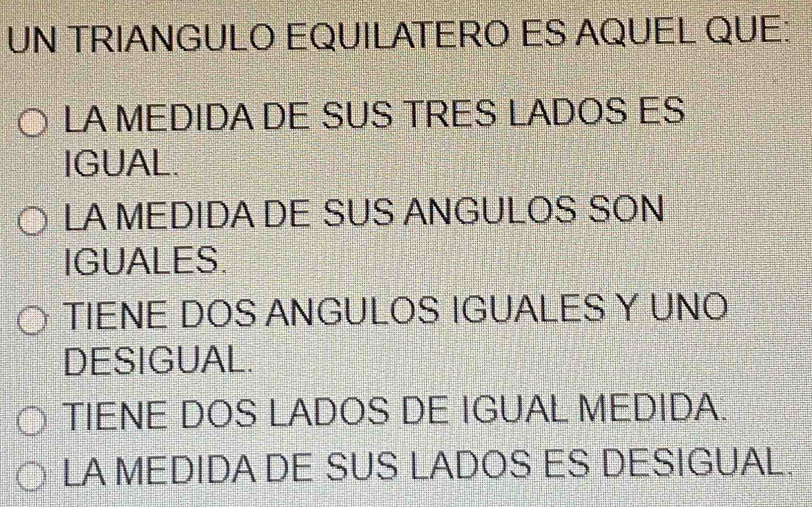 UN TRIANGULO EQUILATERO ES AQUEL QUE:
LA MEDIDA DE SUS TRES LADOS ES
IGUAL.
LA MEDIDA DE SUS ANGULOS SON
IGUALES.
TIENE DOS ANGULOS IGUALES Y UNO
DESIGUAL.
TIENE DOS LADOS DE IGUAL MEDIDA.
LA MEDIDA DE SUS LADOS ES DESIGUAL.