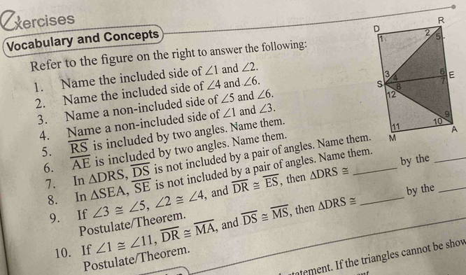 xercises 
Vocabulary and Concepts 
Refer to the figure on the right to answer the following: 
1. Name the included side of ∠ 1 and ∠ 2. 
2. Name the included side of ∠ 4 and ∠ 6. 
3. Name a non-included side of ∠ 5 and ∠ 6. 
4. Name a non-included side of ∠ 1 and ∠ 3. 
5. overline RS is included by two angles. Name them. 
is included by two angles. Name them. _ 
6. overline AE △ DRS, overline DS is not included by a pair of angles. Name them. 
by the 
is not included by a pair of angles. Name them. 
7. In △ SEA, overline SE ∠ 3≌ ∠ 5, ∠ 2≌ ∠ 4 , and overline DR≌ overline ES , then △ DRS≌ _ 
8. In 
9. If 
, then △ DRS≌ by the_ 
Postulate/Theorem. 
10. If ∠ 1≌ ∠ 11, overline DR≌ overline MA, , and overline DS≌ overline MS
Postulate/Theorem. 
tement. If the triangles cannot be shov