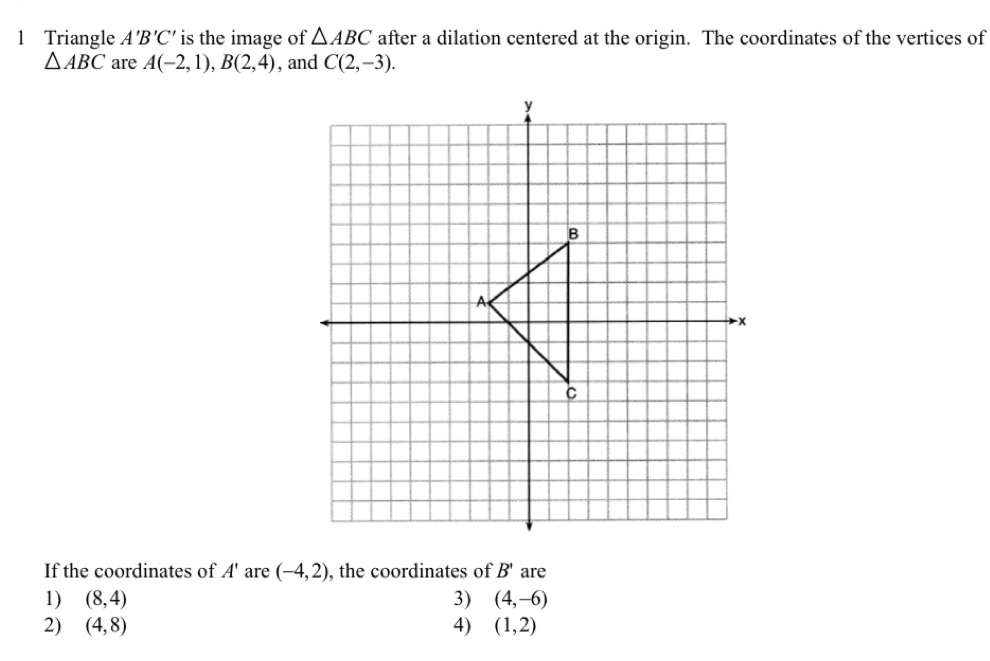 Triangle A'B'C' is the image of △ ABC after a dilation centered at the origin. The coordinates of the vertices of
△ ABC are A(-2,1), B(2,4) , and C(2,-3). 
If the coordinates of A' are (-4,2) , the coordinates of B' are
1) (8,4) 3) (4,-6)
2) (4,8) 4) (1,2)