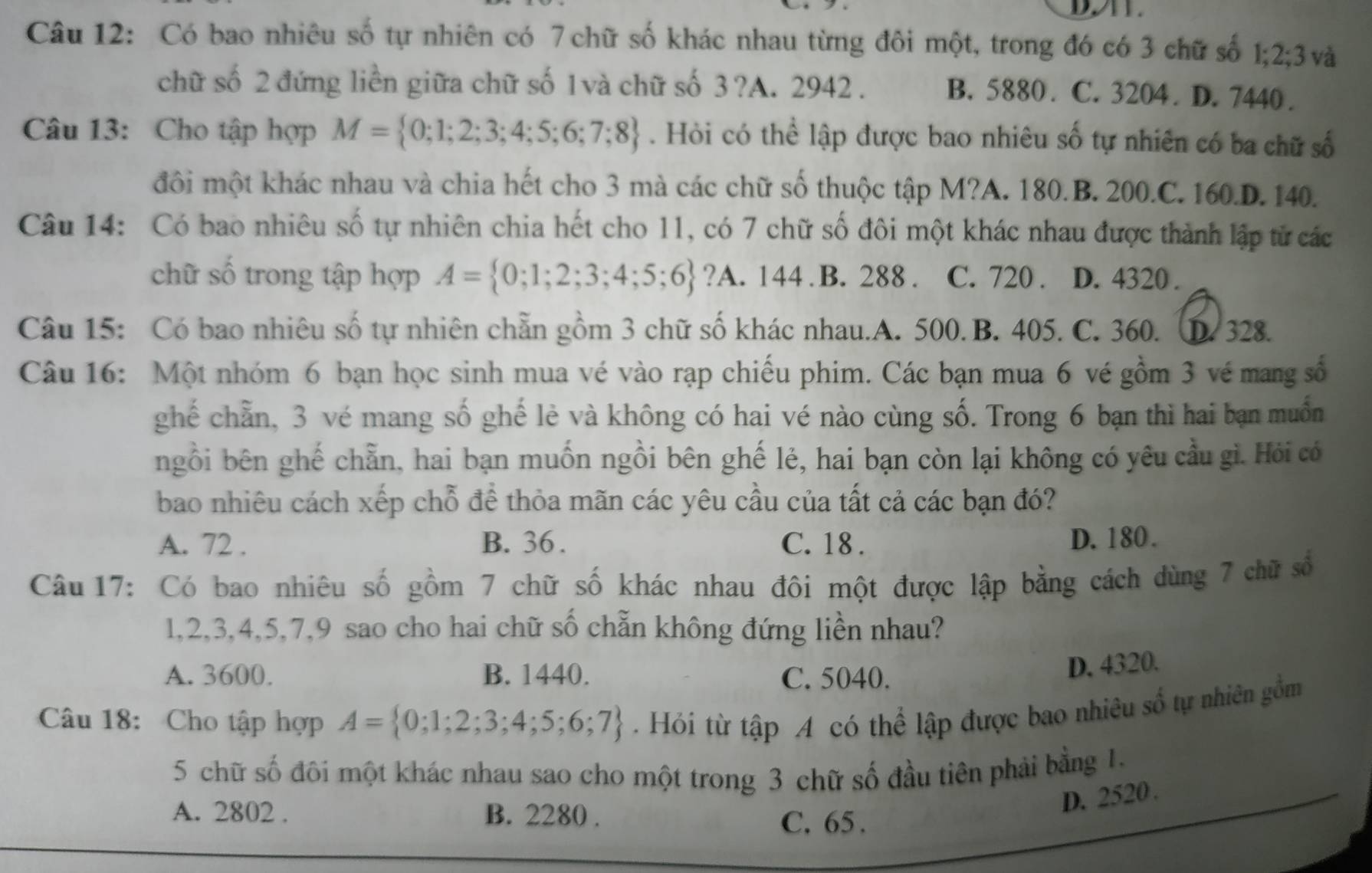 Có bao nhiêu số tự nhiên có 7 chữ số khác nhau từng đôi một, trong đó có 3 chữ số 1;2;3  và
chữ số 2 đứng liền giữa chữ số 1và chữ số 3 ?A. 2942. B. 5880 . C. 3204 . D. 7440 .
Câu 13: Cho tập hợp M= 0;1;2;3;4;5;6;7;8. Hỏi có thể lập được bao nhiêu số tự nhiên có ba chữ số
đôi một khác nhau và chia hết cho 3 mà các chữ số thuộc tập M?A. 180.B. 200.C. 160.D. 140.
Câu 14: Có bao nhiêu số tự nhiên chia hết cho 11, có 7 chữ số đôi một khác nhau được thành lập tử các
chữ số trong tập hợp A= 0;1;2;3;4;5;6 ?A. 144 . B. 288 . C. 720 . D. 4320 .
Câu 15: Có bao nhiêu số tự nhiên chẵn gồm 3 chữ số khác nhau.A. 500. B. 405. C. 360. D. 328.
Câu 16: Một nhóm 6 bạn học sinh mua vé vào rạp chiếu phim. Các bạn mua 6 vé gồm 3 vé mang số
ghế chẵn, 3 vé mang số ghế lẻ và không có hai vé nào cùng số. Trong 6 bạn thì hai bạn muốn
ngồi bên ghế chẵn, hai bạn muốn ngồi bên ghế lẻ, hai bạn còn lại không có yêu cầu gì. Hỏi có
bao nhiêu cách xếp chỗ để thỏa mãn các yêu cầu của tất cả các bạn đó?
A. 72 . B. 36. C. 18 . D. 180.
Câu 17: Có bao nhiêu số gồm 7 chữ số khác nhau đôi một được lập bằng cách dùng 7 chữ số
1,2,3,4,5,7,9 sao cho hai chữ số chẵn không đứng liền nhau?
A. 3600. B. 1440. C. 5040.
D. 4320.
Câu 18: Cho tập hợp A= 0;1;2;3;4;5;6;7. Hỏi từ tập A có thể lập được bao nhiêu số tự nhiên gồm
5 chữ số đôi một khác nhau sao cho một trong 3 chữ số đầu tiên phải bằng 1.
D. 2520 .
A. 2802 . B. 2280 . C. 65 .