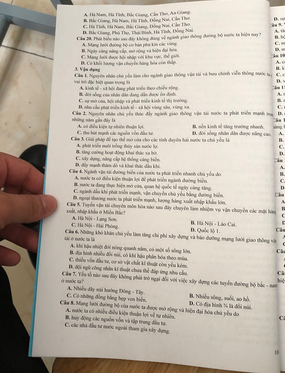 A. Hà Nam, Hà Tĩnh, Bắc Giang, Cần Thơ, An Giang.
B. Bắc Giang, Hà Nam, Hà Tĩnh, Đồng Nai, Cần Thơ. D. sự
C. Hà Tĩnh, Hà Nam, Bắc Giang, Đồng Nai, Cần Thơ. ầu 9.
D. Bắc Giang, Phú Thọ, Thái Bình, Hà Tĩnh, Đồng Nai.
Câu 20. Phát biểu nào sau dây không đúng về ngành giao thông đường bộ nước ta hiện nay? A. tă
B. hộ
A. Mạng lưới đường bộ cơ bản phủ kín các vùng. C. m
B. Ngày càng nâng cấp, mở rộng và hiện đại hóa.
D. m
C. Mạng lưới được hội nhập với khu vực, thế giới.
Câu 10
D. Có khối lượng vận chuyển hàng hóa còn thấp. A. c
3. Vận dụng B. k
Câu 1. Nguyên nhân chủ yếu làm cho ngành giao thông vận tải và bưu chính viễn thông nước tạ C. c
vai trò đặc biệt quan trọng là
D. √
A. kinh tế - xã hội đang phát triển theo chiều rộng. Câu 1
B. đời sống của nhân dân đang dần được ổn định. A. r
C. sự mở cửa, hội nhập và phát triển kinh tế thị trường. B. r
D. nhu cầu phát triển kinh tế - xã hội vùng sâu, vùng xa. C. 
Câu 2. Nguyên nhân chủ yếu thúc đầy ngành giao thông vận tải nước ta phát triển mạnh tron D.
những năm gần đây là làng l Câu 1
A. có điều kiện tự nhiên thuận lợi. B. nền kinh tế tăng trưởng nhanh.
C. thu hút mạnh các nguồn vốn đầu tư. D. đời sống nhân dân được nâng cao. A.
Câu 3. Giải pháp để tạo thể mở cửa cho các tỉnh duyên hải nước ta chủ yếu là B.
A. phát triển nuôi trồng thủy sản nước lợ. C.
B. tăng cường hoạt động khai thác xa bờ. D.
C. xây dựng, nâng cấp hệ thống cảng biển. Câu
D. đầy mạnh thăm dò và khai thác dầu khí.
A.
Câu 4. Ngành vận tải đường biển của nước ta phát triển nhanh chủ yếu do
B.
A. nước ta có điều kiện thuận lợi để phát triển ngành đường biển.
C.
B. nước ta đang thực hiện mở cửa, quan hệ quốc tế ngày càng tăng.
D
C. ngành dầu khí phát triển mạnh, vận chuyền chủ yếu bằng đường biển. Câu
D. ngoại thương nước ta phát triển mạnh, lượng hàng xuất nhập khẩu lớn.
A
Câu 5. Tuyến vận tải chuyên môn hóa nào sau đây chuyên làm nhiệm vụ vận chuyền các mặt hàng C
xuất, nhập khẩu ở Miền Bắc?
B
A. Hà Nội - Lạng Sơn. B. Hà Nội - Lào Cai.
D
C. Hà Nội - Hải Phòng. D. Quốc lộ 1. Câu
Câu 6. Những khó khăn chủ yếu làm tăng chi phí xây dựng và bảo dưỡng mạng lưới giao thông vật
tải ở nước ta là
 
A. khí hậu nhiệt đới nóng quanh năm, có một số sông lớn. Câu
B. địa hình nhiều đồi núi, có khí hậu phân hóa theo mùa.
C. thiếu vốn đầu tư, cơ sở vật chất kĩ thuật còn yếu kém.
D. đội ngũ công nhân kĩ thuật chưa thể đáp ứng nhu cầu.
Câ
hiệ
ở nước ta?  Câu 7. Yếu tố nào sau đây không phải trở ngại đối với việc xây dựng các tuyến đường bộ bắc - nam
A. Nhiều dãy núi hướng Đông - Tây. B. Nhiều sông, suối, ao hồ.
C. Có những đồng bằng hẹp ven biển. D. Có địa hình ¾ là đồi núi.
Câu 8. Mạng lưới đường bộ của nước ta được mở rộng và hiện đại hóa chủ yếu do
A. nước ta có nhiều điều kiện thuận lợi về tự nhiên.
C
B. huy động các nguồn vốn và tập trung đầu tư.
C. các nhà đầu tư nước ngoài tham gia xây dựng.
10