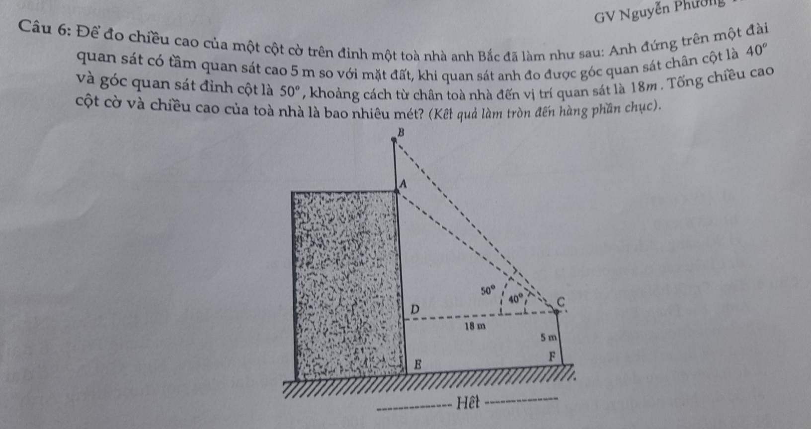 GV Nguyễn Phường
Câu 6: Để đo chiều cao của một cột cờ trên đinh một toà nhà anh Bắc đã làm như sau: Anh đứng trên một đài
quan sát có tầm quan sát cao 5 m so với mặt đất, khi quan sát anh đo được góc quan sát chân cột là
40^o
và góc quan sát đỉnh cột là 50° , khoảng cách từ chân toà nhà đến vị trí quan sát là 18m . Tổng chiều cao
cột cờ và chiều cao của toà nhà là bao nhiêu mét? (Kết quả làm tròn đến hàng phần chục).