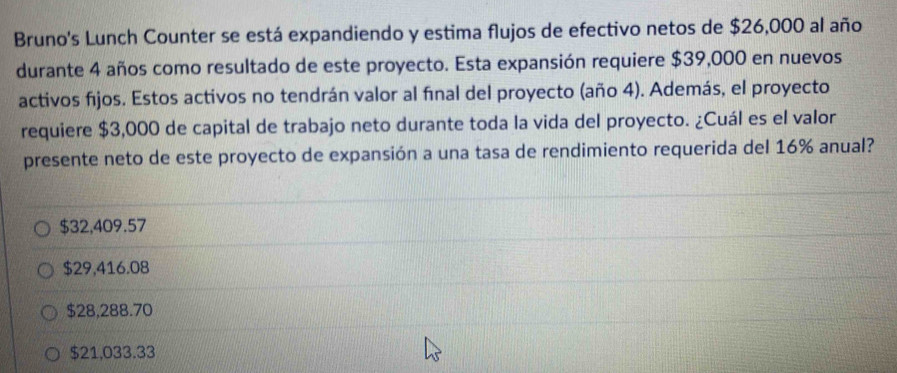 Bruno's Lunch Counter se está expandiendo y estima flujos de efectivo netos de $26,000 al año
durante 4 años como resultado de este proyecto. Esta expansión requiere $39,000 en nuevos
activos fijos. Estos activos no tendrán valor al final del proyecto (año 4). Además, el proyecto
requiere $3,000 de capital de trabajo neto durante toda la vida del proyecto. ¿Cuál es el valor
presente neto de este proyecto de expansión a una tasa de rendimiento requerida del 16% anual?
$32,409.57
$29,416.08
$28,288.70
$21,033.33