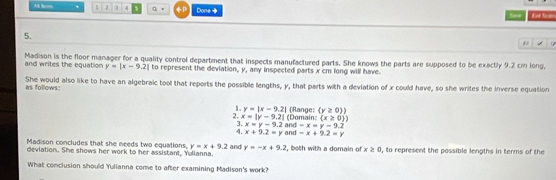 A tere 、 1 2 3 4 5 q ←P Done → 
Souw Exl Tust 
5. 
ρ 
Madison is the floor manager for a quality control department that inspects manufactured parts. She knows the parts are supposed to be exactly 9.2 cm long, 
and writes the equation y=|x-9.2| to represent the deviation, y, any inspected parts x cm long will have. 
She would also like to have an algebraic tool that reports the possible lengths, y, that parts with a deviation of x could have, so she writes the inverse equation 
as follows: 
1. y=|x-9.2| (Range:  y≥ 0 )
2. x=|y-9.2| (Domain: (x≥ 0 )
3. x=y-9.2 and -x=y-9.2
4. x+9.2=y and -x+9.2=y
Madison concludes that she needs two equations, y=x+9.2 and y=-x+9.2 , both with a domain of x≥ 0 , to represent the possible lengths in terms of the 
deviation. She shows her work to her assistant, Yulianna. 
What conclusion should Yulianna come to after examining Madison's work?