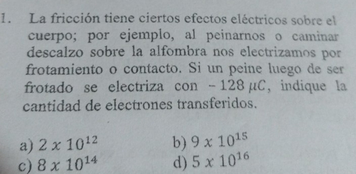 La fricción tiene ciertos efectos eléctricos sobre el
cuerpo; por ejemplo, al peinarnos o caminar
descalzo sobre la alfombra nos electrizamos por
frotamiento o contacto. Si un peine luego de ser
frotado se electriza con - 128 μC, indique la
cantidad de electrones transferidos.
a) 2* 10^(12) b) 9* 10^(15)
c) 8* 10^(14) d) 5* 10^(16)