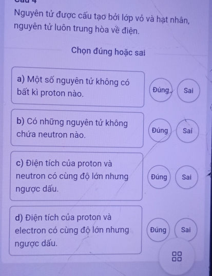 Nguyên tử được cấu tạo bởi lớp vỏ và hạt nhân,
nguyên tử luôn trung hòa về điện.
Chọn đúng hoặc sai
a) Một số nguyên tử không có
Đúng
bất kì proton nào. Sai
b) Có những nguyên tử không Đúng Saí
chứa neutron nào.
c) Điện tích của proton và
neutron có cùng độ lớn nhưng Đúng Sai
ngược dấu.
d) Điện tích của proton và
electron có cùng độ lớn nhưng Đúng Sai
ngược dấu.