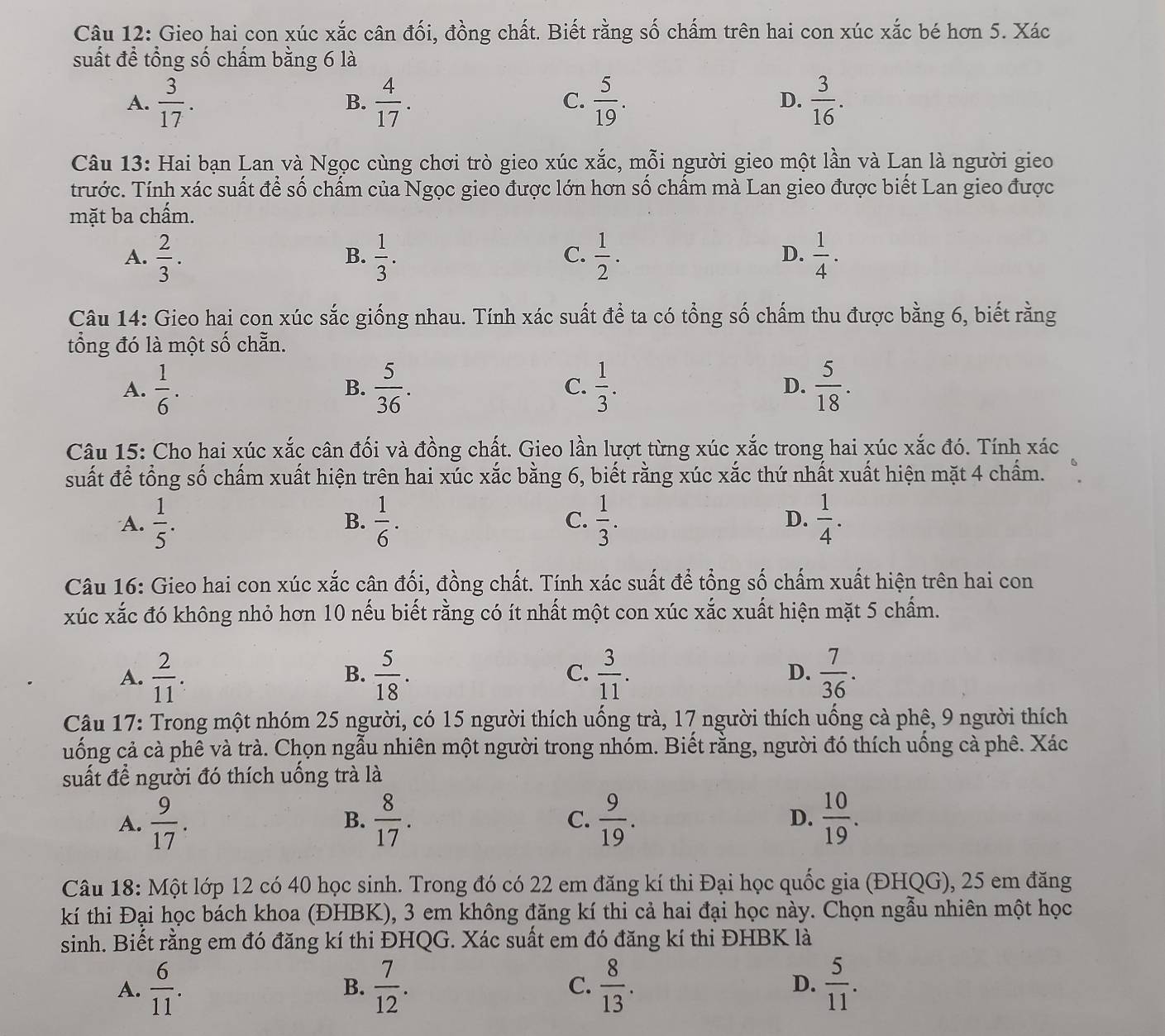 Gieo hai con xúc xắc cân đối, đồng chất. Biết rằng số chấm trên hai con xúc xắc bé hơn 5. Xác
suất đề tổng số chấm bằng 6 là
A.  3/17 .  4/17 .  5/19 . D.  3/16 .
B.
C.
Câu 13: Hai bạn Lan và Ngọc cùng chơi trò gieo xúc xắc, mỗi người gieo một lần và Lan là người gieo
trước. Tính xác suất để số chấm của Ngọc gieo được lớn hơn số chấm mà Lan gieo được biết Lan gieo được
mặt ba chấm.
A.  2/3 .  1/3 .  1/2 .  1/4 .
B.
C.
D.
Câu 14: Gieo hai con xúc sắc giống nhau. Tính xác suất để ta có tổng số chấm thu được bằng 6, biết rằng
tổng đó là một số chẵn.
A.  1/6 .  5/36 . C.  1/3 . D.  5/18 .
B.
Câu 15: Cho hai xúc xắc cân đối và đồng chất. Gieo lần lượt từng xúc xắc trong hai xúc xắc đó. Tính xác
suất để tổng số chấm xuất hiện trên hai xúc xắc bằng 6, biết rằng xúc xắc thứ nhất xuất hiện mặt 4 chấm.
A.  1/5 . B.  1/6 . C.  1/3 . D.  1/4 .
Câu 16: Gieo hai con xúc xắc cân đối, đồng chất. Tính xác suất để tổng số chấm xuất hiện trên hai con
xúc xắc đó không nhỏ hơn 10 nếu biết rằng có ít nhất một con xúc xắc xuất hiện mặt 5 chấm.
A.  2/11 .  5/18 .  3/11 .  7/36 .
B.
C.
D.
Câu 17: Trong một nhóm 25 người, có 15 người thích uống trà, 17 người thích uống cà phê, 9 người thích
uống cả cà phê và trà. Chọn ngẫu nhiên một người trong nhóm. Biết rằng, người đó thích uống cà phê. Xác
suất để người đó thích uống trà là
A.  9/17 .  8/17 . C.  9/19 . D.  10/19 .
B.
Câu 18: Một lớp 12 có 40 học sinh. Trong đó có 22 em đăng kí thi Đại học quốc gia (ĐHQG), 25 em đăng
kí thi Đại học bách khoa (ĐHBK), 3 em không đăng kí thi cả hai đại học này. Chọn ngẫu nhiên một học
sinh. Biết rằng em đó đăng kí thi ĐHQG. Xác suất em đó đăng kí thi ĐHBK là
A.  6/11 .  7/12 . C.  8/13 . D.  5/11 .
B.