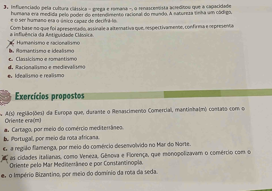 Influenciado pela cultura clássica - grega e romana -, o renascentista acreditou que a capacidade
humana era medida pelo poder do entendimento racional do mundo. A natureza tinha um código,
e o ser humano era o único capaz de decifrá-lo.
Com base no que foi apresentado, assinale a alternativa que, respectivamente, confirma e representa
a influência da Antiguidade Clássica.
Humanismo e racionalismo
b. Romantismo e idealismo
c Classicismo e romantismo
d Racionalismo e medievalismo
e. Idealismo e realismo
Exercícios propostos
o A(s) região(ões) da Europa que, durante o Renascimento Comercial, mantinha(m) contato com o
Oriente era(m)
a. Cartago, por meio do comércio mediterrâneo.
b. Portugal, por meio da rota africana.
ca região flamenga, por meio do comércio desenvolvido no Mar do Norte.
as cidades italianas, como Veneza, Gênova e Florença, que monopolizavam o comércio com o
Oriente pelo Mar Mediterrâneo e por Constantinopla.
e o Império Bizantino, por meio do domínio da rota da seda.