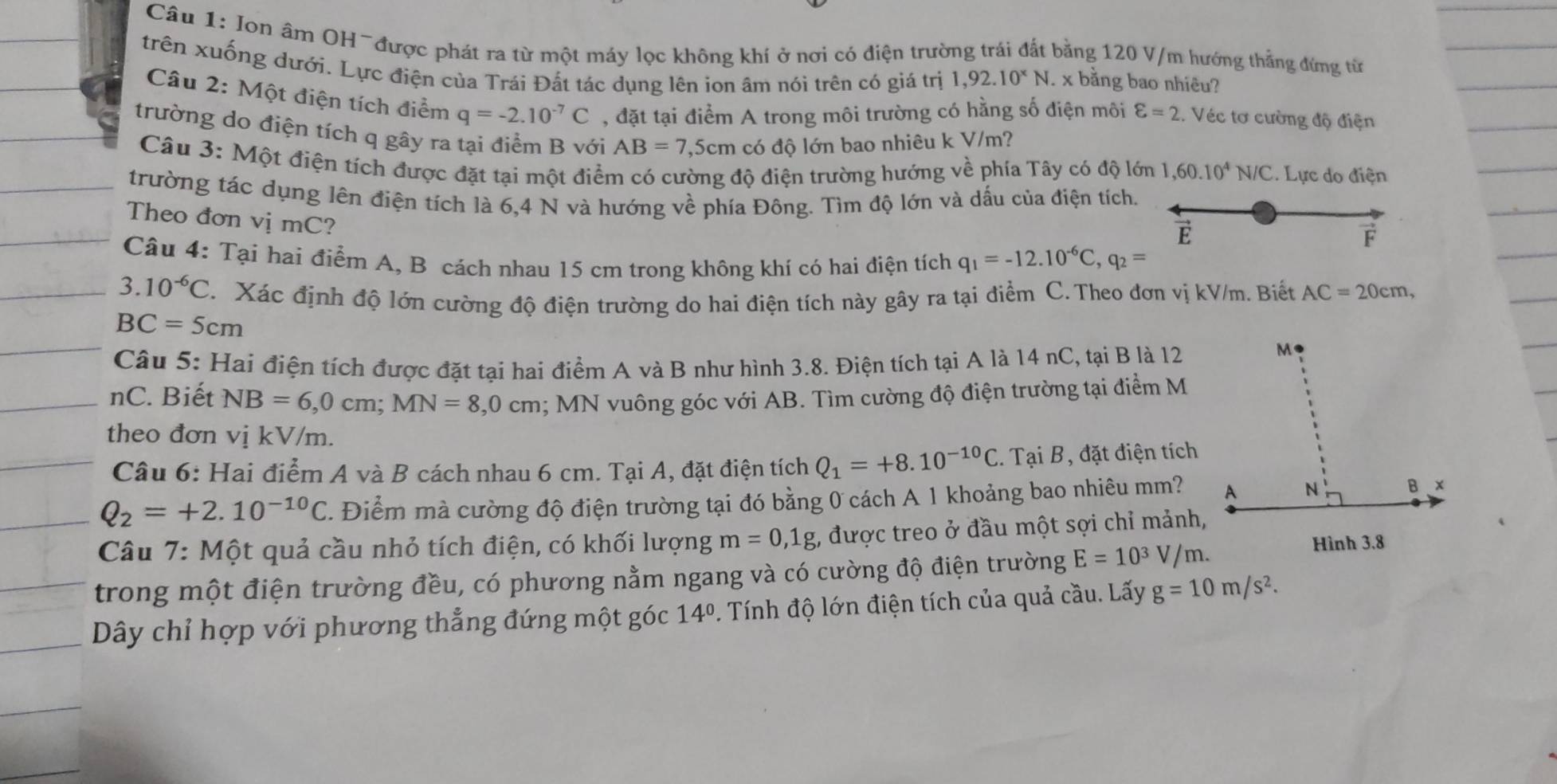 Ion âm OH~được phát ra từ một máy lọc không khí ở nơi có điện trường trái đất bằng 120 V/m hướng thẳng đứng từ
trên xuống dưới. Lực điện của Trái Đất tác dụng lên ion âm nói trên có giá trị 1,92.10^xN 1x bằng bao nhiêu?
Câu 2: Một điện tích điểm q=-2.10^(-7)C , đặt tại điểm A trong môi trường có hằng số điện môi varepsilon =2. Véc tơ cường độ điện
trường do điện tích q gây ra tại điểm B với AB=7,5cm có độ lớn bao nhiêu k V/m?
Câu 3: Một điện tích được đặt tại một điểm có cường độ điện trường hướng về phía Tây có độ lớn 1,60.10^4N/C. Lực do điện
trường tác dụng lên điện tích là 6,4 N và hướng về phía Đông. Tìm độ lớn và dấu của điện tích.
Theo đơn vị mC?
F
Câu 4: Tại hai điểm A, B cách nhau 15 cm trong không khí có hai điện tích q_1=-12.10^(-6)C,q_2=
3. 10^(-6)C. Xác định độ lớn cường độ điện trường do hai điện tích này gây ra tại điểm C. Theo đơn vị kV/m. Biết AC=20cm,
BC=5cm
Câu 5: Hai điện tích được đặt tại hai điểm A và B như hình 3.8. Điện tích tại A là 14 nC, tại B là 12
nC. Biết NB=6,0cm;MN=8,0cm; MN vuông góc với AB. Tìm cường độ điện trường tại điểm M
theo đơn vị kV/m.
Câu 6: Hai điểm A và B cách nhau 6 cm. Tại A, đặt điện tích Q_1=+8.10^(-10)C.. Tại B, đặt điện tích
Q_2=+2.10^(-10)C. Điểm mà cường độ điện trường tại đó bằng 0 cách A 1 khoảng bao nhiêu mm?
Câu 7: Một quả cầu nhỏ tích điện, có khối lượng m=0,1g , được treo ở đầu một sợi chỉ mảnh,
trong một điện trường đều, có phương nằm ngang và có cường độ điện trường E=10^3V/m.
Dây chỉ hợp với phương thẳng đứng một góc 14°. Tính độ lớn điện tích của quả cầu. Lấy g=10m/s^2.