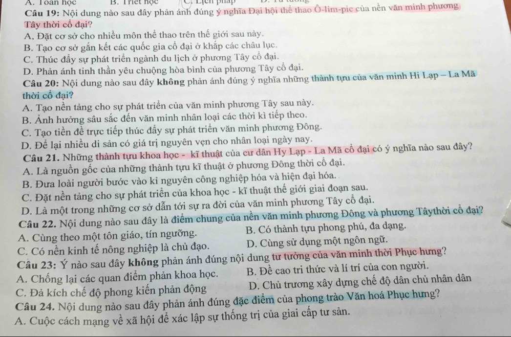 A. Toàn học B. Triet hộc C. Lịcn pháp
Câu 19: Nội dung nào sau đây phản ánh đúng ý nghĩa Đại hội thể thao Ô-lim-pic của nền văn minh phương
Tây thời cổ đại?
A. Đặt cơ sở cho nhiều môn thể thao trên thế giới sau này.
B. Tạo cơ sở gắn kết các quốc gia cổ đại ở khắp các châu lục.
C. Thúc đầy sự phát triển ngành du lịch ở phương Tây cổ đại.
D. Phản ánh tinh thần yêu chuộng hòa bình của phương Tây cổ đại.
Câu 20: Nội dung nào sau đây không phản ánh đúng ý nghĩa những thành tựu của văn minh Hi Lạp - La Mã
thời cổ đại?
A. Tạo nền tảng cho sự phát triển của văn minh phương Tây sau này.
B. Ảnh hưởng sâu sắc đến văn minh nhân loại các thời kì tiếp theo.
C. Tạo tiền đề trực tiếp thúc đầy sự phát triển văn minh phương Đông.
D. Để lại nhiều di sản có giá trị nguyên vẹn cho nhân loại ngày nay.
Câu 21. Những thành tựu khoa học - kĩ thuật của cư dân Hy Lạp - La Mã cổ đại có ý nghĩa nào sau đây?
A. Là nguồn gốc của những thành tựu kĩ thuật ở phương Đông thời cổ đại.
B. Đưa loài người bước vào kỉ nguyên công nghiệp hóa và hiện đại hóa.
C. Đặt nền tảng cho sự phát triển của khoa học - kĩ thuật thế giới giai đoạn sau.
D. Là một trong những cơ sở dẫn tới sự ra đời của văn minh phương Tây cổ đại.
Câu 22. Nội dung nào sau đây là điểm chung của nền văn minh phương Đông và phương Tâythời cổ đại?
A. Cùng theo một tôn giáo, tín ngưỡng. B. Có thành tựu phong phú, đa dạng.
C. Có nền kinh tế nông nghiệp là chủ đạo. D. Cùng sử dụng một ngôn ngữ.
Câu 23: Ý nào sau đây không phản ánh đúng nội dung tư tưởng của văn minh thời Phục hưng?
A. Chống lại các quan điểm phản khoa học. B. Đề cao tri thức và lí trí của con người.
C. Đả kích chế độ phong kiến phản động D. Chủ trương xây dựng chế độ dân chủ nhân dân
Câu 24. Nội dung nào sau đây phản ánh đúng đặc điểm của phong trào Văn hoá Phục hưng?
A. Cuộc cách mạng về xã hội để xác lập sự thống trị của giai cấp tư sản.