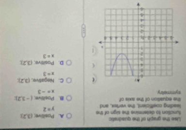 Use the graph of the quadratic
function to determine the sign of the A. Positive; (3,2); 
leading cosfficient, the vertex, and y=2
the equation of the axis of B. Positive; (-3,2); 
symmetry. x=-3
C. Negative; (3,2);
x=3
D. Positive; (3,2);
x=3
v