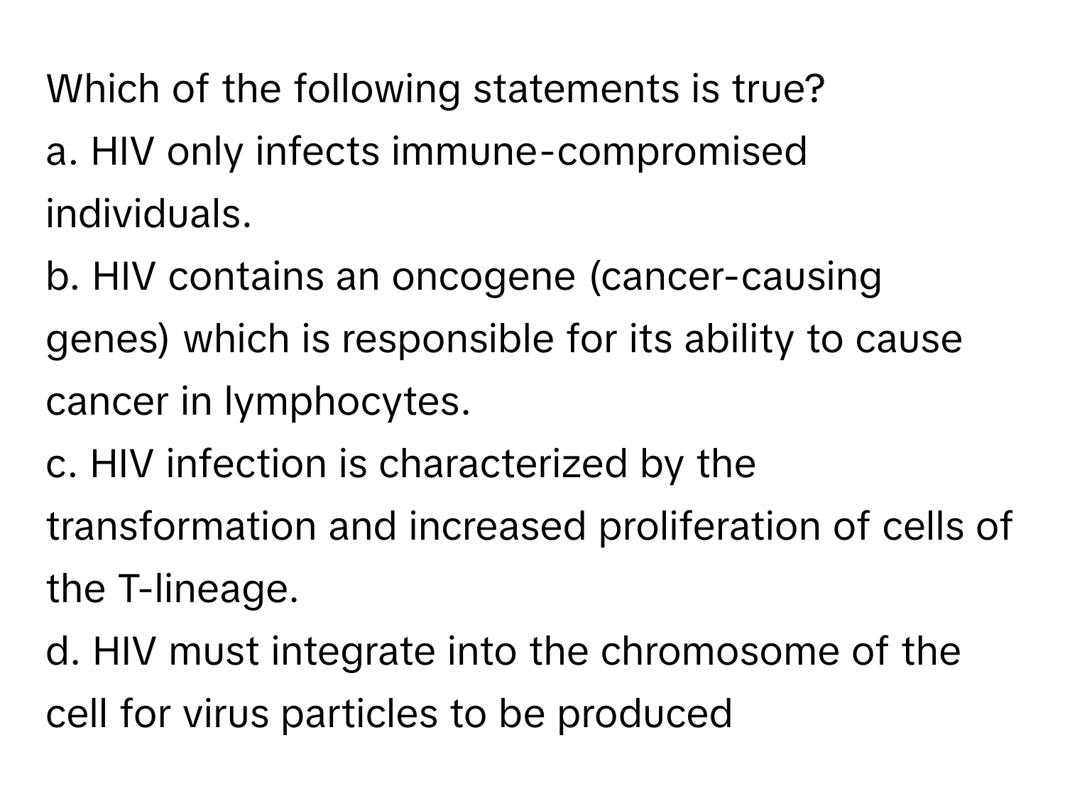 Which of the following statements is true?

a. HIV only infects immune-compromised individuals.
b. HIV contains an oncogene (cancer-causing genes) which is responsible for its ability to cause cancer in lymphocytes.
c. HIV infection is characterized by the transformation and increased proliferation of cells of the T-lineage.
d. HIV must integrate into the chromosome of the cell for virus particles to be produced