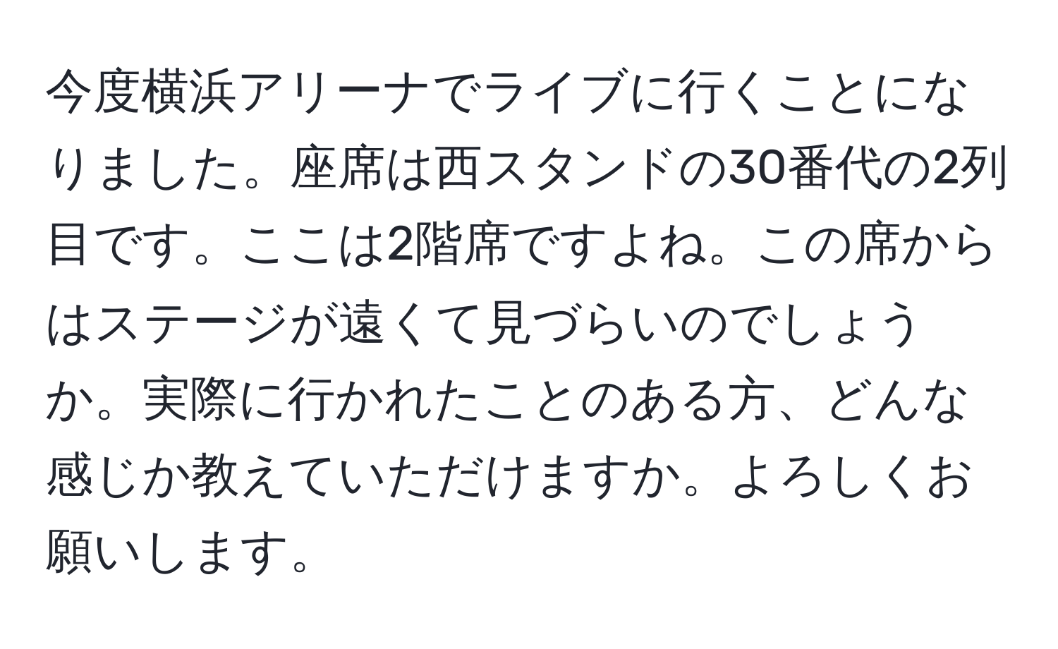 今度横浜アリーナでライブに行くことになりました。座席は西スタンドの30番代の2列目です。ここは2階席ですよね。この席からはステージが遠くて見づらいのでしょうか。実際に行かれたことのある方、どんな感じか教えていただけますか。よろしくお願いします。