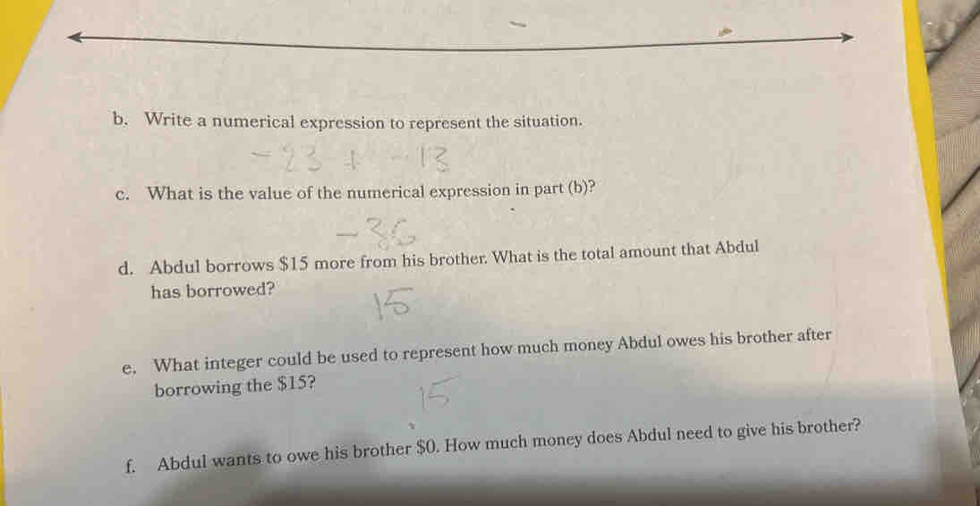 Write a numerical expression to represent the situation. 
c. What is the value of the numerical expression in part (b)? 
d. Abdul borrows $15 more from his brother. What is the total amount that Abdul 
has borrowed? 
e. What integer could be used to represent how much money Abdul owes his brother after 
borrowing the $15? 
f. Abdul wants to owe his brother $0. How much money does Abdul need to give his brother?