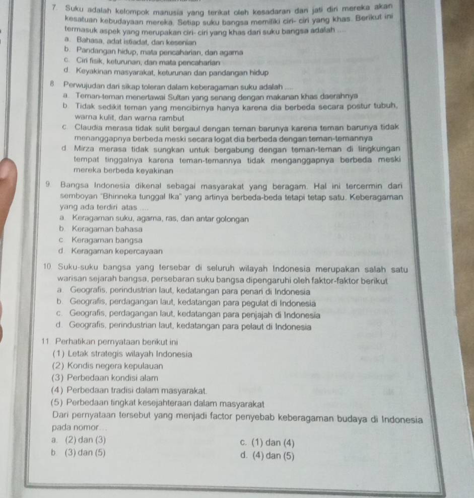 Suku adalah kelompok manusia yang terikat oleh kesadaran dan jati đir mereka akan
kesatuan kebudayaan mereka. Setiap suku bangsa memiliki ciri- ciri yang khas. Berikut ini
termasuk aspek yang merupakan ciri- ciri yang khas dan suku bangsa adalah ....
a. Bahasa, adat istiadat, dan kesenian
b. Pandangan hidup, mata pencaharian, dan agama
c. Ciri fisik, keturunan, dan mata pencaharian
d. Keyakinan masyarakat, keturunan dan pandangan hidup
8. Perwujudan dari sikap toleran dalam keberagaman suku adalah .
a. Teran-teman menertawai Sultan yang senang dengan makanan khas daerahnya
b. Tidak sedikit teman yang mencibirnya hanya karena dia berbeda secara postur tubuh,
warna kulit, dan warna rambut
c. Claudia merasa tidak sulit bergaul dengan teman barunya karena teman barunya tidak
menanggapnya berbeda meski secara logat dia berbeda dengan teman-temannya
d. Mirza merasa tidak sungkan untuk bergabung dengan teman-teman di lingkungan
tempat tinggalnya karena teman-temannya tidak menganggapnya berbeda meski
mereka berbeda keyakinan
9. Bangsa Indonesia dikenal sebagai masyarakat yang beragam. Hal ini tercermin dari
semboyan ''Bhinneka tunggal Ika'' yang artinya berbeda-beda tetapi tetap satu. Keberagaman
yang ada terdiri atas ....
a. Keragaman suku, agama, ras, dan antar golongan
b. Keragaman bahasa
c Keragaman bangsa
d Keragaman kepercayaan
10. Suku-suku bangsa yang tersebar di seluruh wilayah Indonesia merupakan salah satu
warisan sejarah bangsa, persebaran suku bangsa dipengaruhi oleh faktor-faktor berikut
a. Geografis, perindustrian laut, kedatangan para penari di Indonesia
b. Geografis, perdagangan laut, kedatangan para pegulat di Indonesia
c. Geografis, perdagangan laut, kedatangan para penjajah di Indonesia
d. Geografis, perindustrian laut, kedatangan para pelaut di Indonesia
11. Perhatikan pernyataan berikut ini
(1) Letak strategis wilayah Indonesia
(2) Kondis negera kepulauan
(3) Perbedaan kondisi alam
(4) Perbedaan tradisi dalam masyarakat.
(5) Perbedaan tingkat kesejahteraan dalam masyarakat
Dari pernyataan tersebut yang menjadi factor penyebab keberagaman budaya di Indonesia
pada nomor...
a. (2) dan (3) c. (1) dan (4)
b (3) dan (5) d. (4) dan (5)