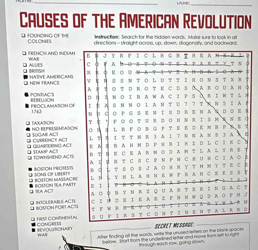 Name. _Daie:_ 
CAUSES of ThE AmeRICAN Revolution 
□ FOUNDING OF THE Instruction: Search for the hidden words. Make sure to look in all 
coLonies directions - straight across, up, down, diagonally, and backward. 
FRENCH AND INDIAN 
WAR 
ALLIES 
BRITISH 
NATIVE AMERICANS 
NEW FRANCE 
PONTIAC'S 
REBELLION 
PROCLAMATION OF 
1763 
TAXATION 
NO REPRESENTATION 
SUGAR ACT 
CURRENCY ACT 
QUARTERING ACT 
a STAMP ACT 
D TOWNSHEND ACTS 
BOSTON PROTESTS 
SONS OF LIBERTY 
BOSTON MASSACRE 
BOSTON TEA PARTY 
TEA ACT 
INTOLERABLE ACTS 
BOSTON PORT ACTS 
J FIRST CONTINENTAL 
CONGRESS 
REVOLUTIONARY SECRET ME 
WAR 
After finding all the words, write the unused letters on the blank spaces 
below. Start from the underlined letter and move from left to right 
through each row, going down.