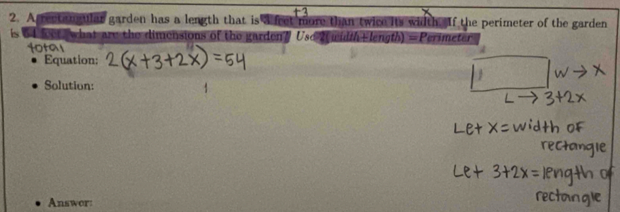 A rectan ular garden has a length that is 4 fret more than twice its width. If the perimeter of the garden 
is 64 feet, what are the dimensions of the garden? Usc 2( widthElength) =P crimeter 
Equation: 
Solution: 
Answor: