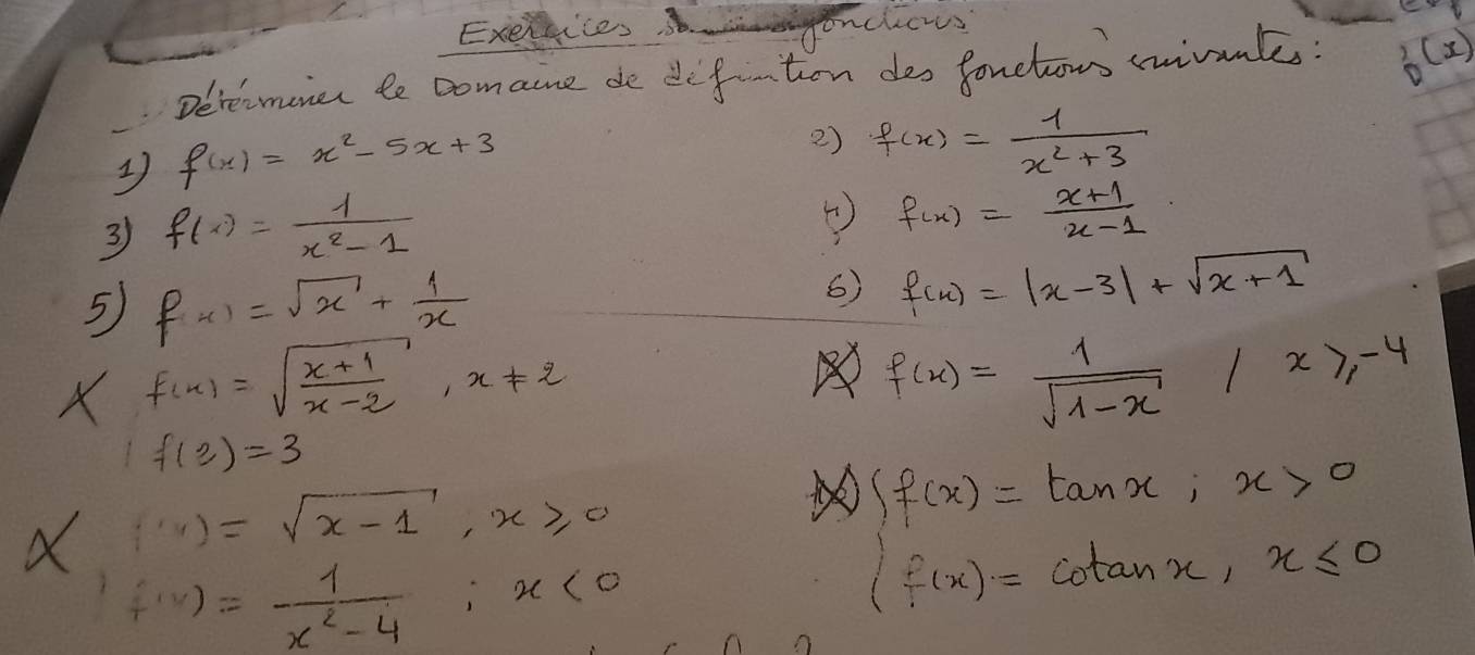 Exerhices genchers 
Derecmonet te comaine de defton des fonelom ivonk: ^(circ ))^3)
f(x)=x^2-5x+3
2) f(x)= 1/x^2+3 
3 f(x)= 1/x^2-1 
④ f(x)= (x+1)/x-1 
5 f(x)=sqrt(x)+ 1/x 
6) f(x)=|x-3|+sqrt(x+1)
X f(x)=sqrt(frac x+1)x-2, x!= 2
f(x)= 1/sqrt(1-x) |x≥slant -4
1f(2)=3
X(x)=sqrt(x-1), x≥slant 0
f(x)= 1/x^2-4 ; x<0</tex>
beginarrayl f(x)=tan x,x>0 f(x)=cot anx,x≤ 0endarray.