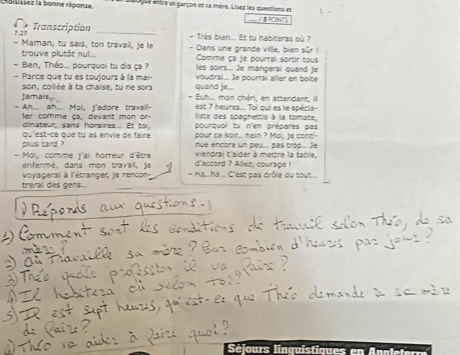 rroisissez la bonne réponse. 
a dasgue entra un garçon et sa mère. Lisez les questions et 
/ B POINTS 
Transcription_ 
7.27 - Très bien... Et tu habiteras où ? 
- Maman, tu sais, ton travail, je le - Dans une grande ville, bien sûr ! 
trouve plutôt nul... Comme ça je pourral sortir tous 
- Ben, Théo... pourquoi tu dis ça ? les soirs... Je mangeral quand je 
- Parce que tu es toujours à la mai- voudral.. Je pourrai aller en boite 
son, collée à ta chaise, tu ne sors quand je... 
Jamais - Euh... mon chéri, en attendant, il 
- Ah... ah... Moi, j'adore travail- est 7 heures... Toi qui es le spécia- 
er comme ça, devant mon or- liste des spaghettis à la tomate, 
dinateur, sans horaires... Et to, pourquoi tu n'en prépares pas 
qu'est-ce que tu as envie de faire pour ce sair... hein ? Moi, fe conti- 
plus tard ? nue encore un peu... pas trop.... )e 
- Moi, comme j'ai horreur d'être viendral t'aider à mettre la table, 
enfermé, dans mon travail, je d'accord ? Allez, courage ! 
voyageral à l'étranger, je rencon - Ha.ha ... C'est pas drôle du tout.... 
treral des gens... 
Séjours linquistiques en Analeterr