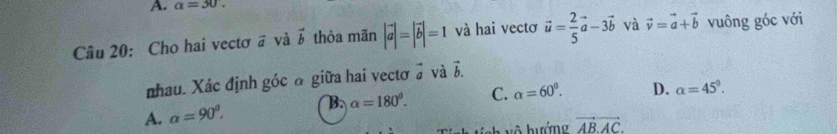 a=30. 
Câu 20: Cho hai vectơ # và vector b thỏa mãn |vector a|=|vector b|=1 và hai vectơ vector u= 2/5 vector a-3vector b và vector v=vector a+vector b vuông góc với
nhau. Xác định góc ở giữa hai vectơ ở và vector b.
D. alpha =45^0.
A. alpha =90^0. B. alpha =180^0.
C. alpha =60^0.
vector AB.AC.