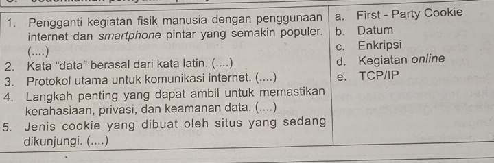 Pengganti kegiatan fisik manusia dengan penggunaan a. First - Party Cookie
internet dan smartphone pintar yang semakin populer. b. Datum
(..) c. Enkripsi
2. Kata “data” berasal dari kata latin. ( (..) d. Kegiatan online
3. Protokol utama untuk komunikasi internet. (....) e. TCP/IP
4. Langkah penting yang dapat ambil untuk memastikan
kerahasiaan, privasi, dan keamanan data. (....)
5. Jenis cookie yang dibuat oleh situs yang sedang
dikunjungi. (....)