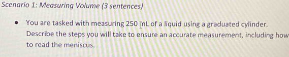 Scenario 1: Measuring Volume (3 sentences) 
You are tasked with measuring 250 L of a liquid using a graduated cylinder. 
Describe the steps you will take to ensure an accurate measurement, including how 
to read the meniscus.