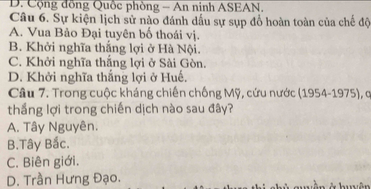 D. Cộng đồng Quốc phòng - An ninh ASEAN.
Câu 6. Sự kiện lịch sử nào đánh dấu sự sụp đổ hoàn toàn của chế độ
A. Vua Bảo Đại tuyên bố thoái vị.
B. Khởi nghĩa thắng lợi ở Hà Nội.
C. Khởi nghĩa thắng lợi ở Sài Gòn.
D. Khởi nghĩa thắng lợi ở Huế.
Câu 7. Trong cuộc kháng chiến chống Mỹ, cứu nước (1954-1975), q
thắng lợi trong chiến dịch nào sau đây?
A. Tây Nguyên.
B.Tây Bắc.
C. Biên giới.
D. Trần Hưng Đạo.
quyền ở huyên