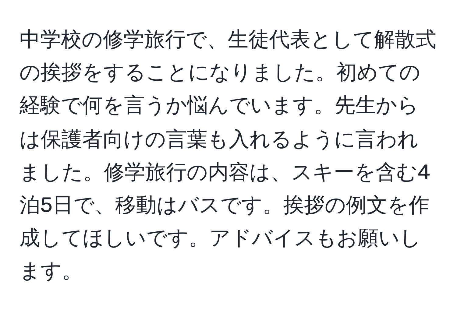 中学校の修学旅行で、生徒代表として解散式の挨拶をすることになりました。初めての経験で何を言うか悩んでいます。先生からは保護者向けの言葉も入れるように言われました。修学旅行の内容は、スキーを含む4泊5日で、移動はバスです。挨拶の例文を作成してほしいです。アドバイスもお願いします。