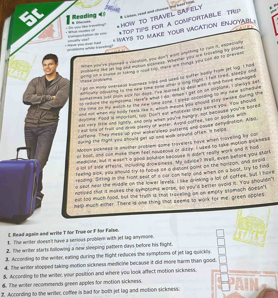 binD
Reading ) B. Listen, read and choose the best title
• What modes of • Do you like traveling? HOW TO TRAVEL SAFELY
B.R
R. Discuss.
transportation do you TOP TIPS FOR A COMFORTABLE TRIP
the
usually use? *WAYS TO MAKE YOUR VACATION ENJOYABL
Have you ever had
problems while traveling?
When you've planned a vacation, you don't want anything to ruin it, especially
problems like jet lag and motion sickness. Whether you are traveling by plane
going on a cruise or taking a road trip, there are things you can do to prevent
I go on many overseas business trips and used to suffer badly from jet lag. I had
these problems
difficulty adjusting to the new time zone after a long flight. I felt tired, sleepy and
sometimes just plain sick for days. I've learned to deal with it and have managed
to reduce the symptoms. Here's what I do. When I get on an airplane, I always set
the time on my watch to the new time zone. I sleep according to my new schedule
and not when my body feels like it, which means you should stay awake during the
daytime. Food is important, too. Don't eat whatever they serve you. You should
eat very little and lightly, and only when you're hungry, not because you're bored
l eat lots of fruit and drink plenty of water. Avoid coffee, tea or sodas with
caffeine. They mess up your wake/sleep patterns and cause dehydration. Also,
during the flight you should get up and walk around often. It helps.
Motion sickness is another problem some travelers have when traveling by car
or boat, and can make them feel nauseous or dizzy. I used to take motion sicknes$
medicine, but it wasn't a good solution because it didn't really work and it had
a lot of side effects, including drowsiness. My advice? Well, even before you start
feeling sick, you should try to focus on a distant point on the horizon, and avoid
reading. Sitting in the front seat of a car can help and when on a boat, try to find
a seat near the middle on the lower levels. I like drinking a lot of coffee, but I have
noticed that it makes the symptoms worse, so you'd better avoid it. You shouldn't
eat too much food, but the truth is that traveling on an empty stomach doesn't
help much either. There is one thing that seems to work for me: green apples.
L. Read again and write T for True or F for False.
1. The writer doesn't have a serious problem with jet lag anymore.
2. The writer starts following a new sleeping pattern days before his flight.
3. According to the writer, eating during the flight reduces the symptoms of jet lag quickl
4. The writer stopped taking motion sickness medicine because it did more harm than go
5. According to the writer, your position and where you look affect motion sickness.
6. The writer recommends green apples for motion sickness.
7. According to the writer, coffee is bad for both jet lag and motion sickness.