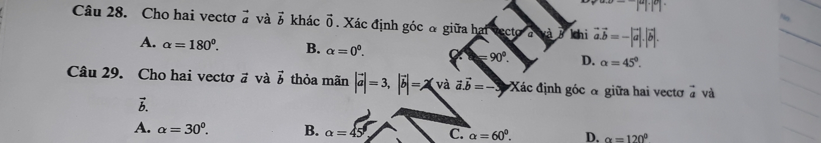 va.0=-|a|· |0|· | No.
Câu 28. Cho hai vectơ vector a và vector b khác vector 0 Xác định góc đ giữa hai vecto khi vector a.vector b=-|vector a|.|vector b|.
A. alpha =180°.
B. alpha =0^0. =90^0. D. alpha =45^0. 
Câu 29. Cho hai vectơ # và vector b thỏa mãn |vector a|=3, |vector b|=2(vavector avector a.vector b) Xác định góc đ giữa hai vectơ à và
A. alpha =30^0. B. alpha =45° C. alpha =60^0. D. alpha =120°