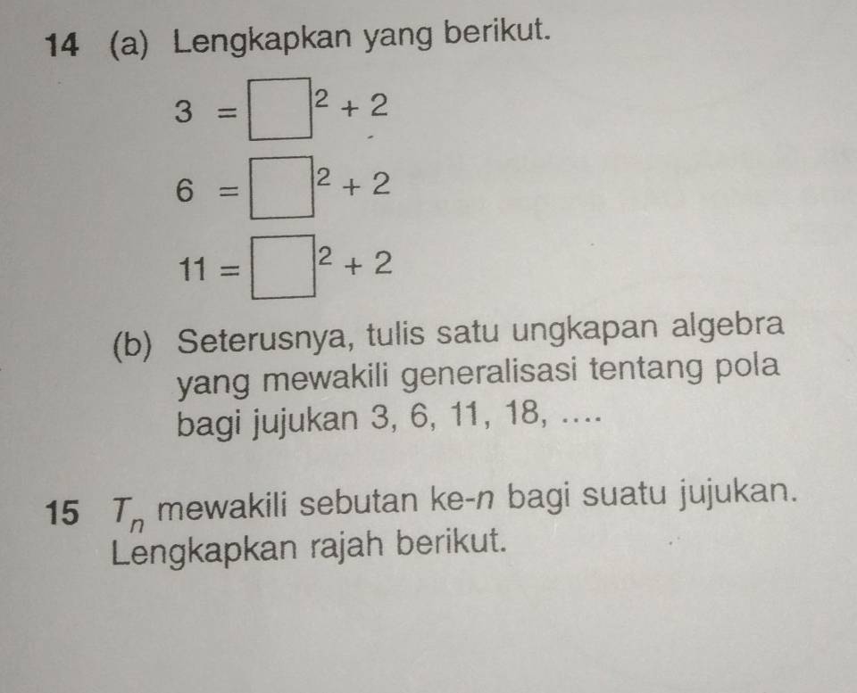 14 (a) Lengkapkan yang berikut.
3=□^2+2
6=□^2+2
11=□^2+2
(b) Seterusnya, tulis satu ungkapan algebra 
yang mewakili generalisasi tentang pola 
bagi jujukan 3, 6, 11, 18, .... 
15 T_n mewakili sebutan ke-n bagi suatu jujukan. 
Lengkapkan rajah berikut.