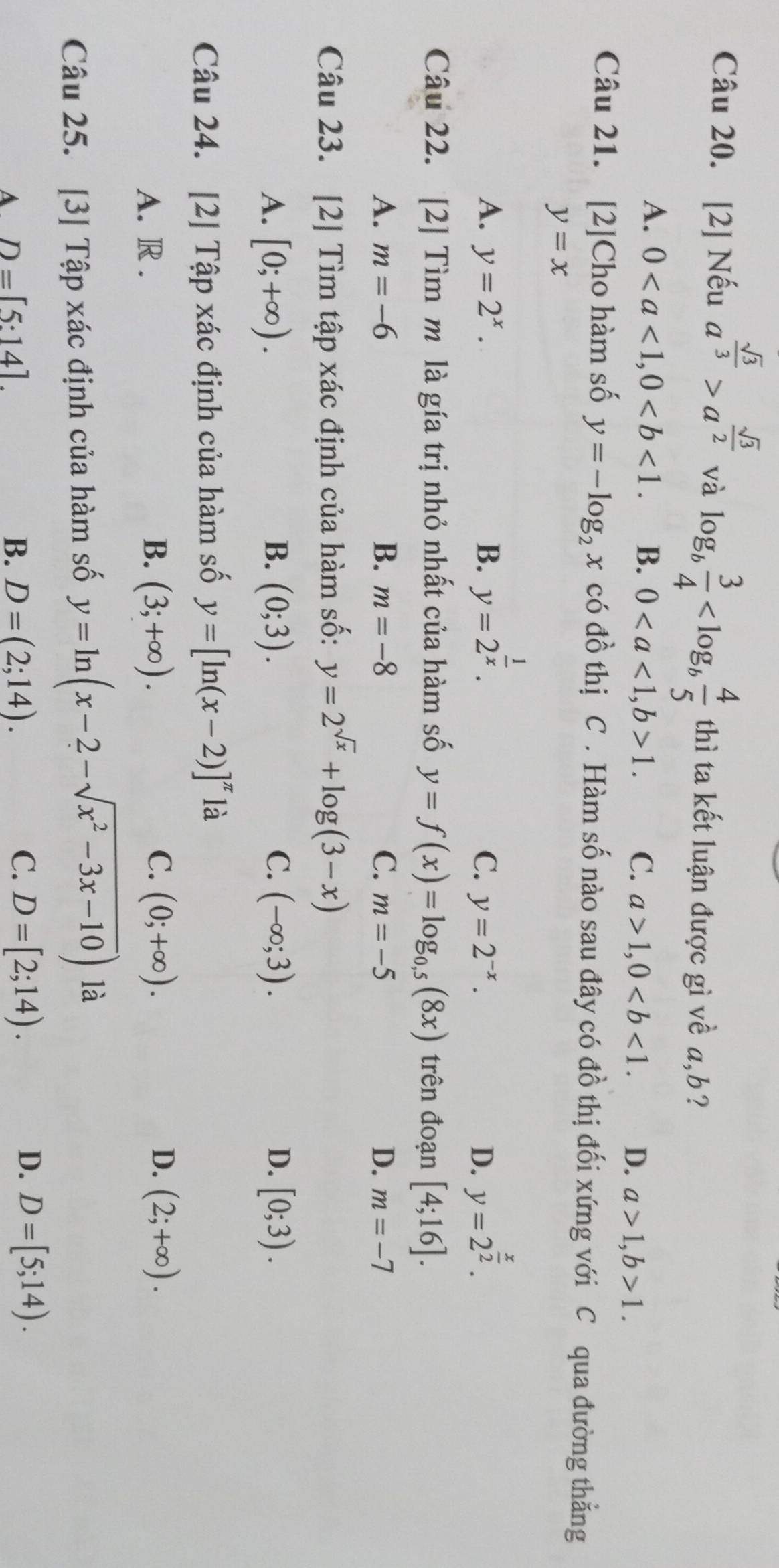 [2] Nếu a^(frac sqrt(3))3>a^(frac sqrt(3))2 và log _b 3/4  thì ta kết luận được gì về a,b?
A. 0 B. 01. C. a>1,0 D. a>1,b>1.
Câu 21. [2]Cho hàm số y=-log _2x có đồ thị C . Hàm số nào sau đây có đồ thị đối xứng với C qua đường thẳng
y=x
A. y=2^x. B. y=2^(frac 1)x. y=2^(frac x)2.
C. y=2^(-x). D.
Câu 22. [2] Tìm m là gía trị nhỏ nhất của hàm số y=f(x)=log _0,5(8x) trên đoạn [4;16].
A. m=-6 B. m=-8 C. m=-5 D. m=-7
Câu 23. [2] Tìm tập xác định của hàm số: y=2^(sqrt(x))+log (3-x)
A. [0;+∈fty ). B. (0;3). C. (-∈fty ;3). D. [0;3).
Câu 24. [2] Tập xác định của hàm số y=[ln (x-2)]^π  là
C.
D.
A. R . B. (3;+∈fty ). (0;+∈fty ). (2;+∈fty ).
Câu 25. [3] Tập xác định của hàm số y=ln (x-2-sqrt(x^2-3x-10)) là
A D=[5:14].
D.
B. D=(2;14). C. D=[2;14). D=[5;14).