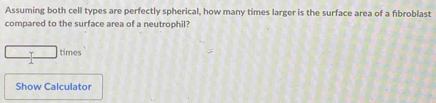 Assuming both cell types are perfectly spherical, how many times larger is the surface area of a fıbroblast 
compared to the surface area of a neutrophil? 
T times
1
Show Calculator