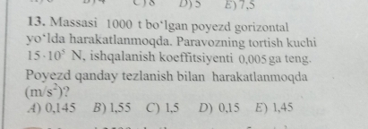 D) 5 E) 7,5
13. Massasi 1000 t bo‘lgan poyezd gorizontal
yo*lda harakatlanmoqda. Paravozning tortish kuchi
15· 10^5N , ishqalanish koeffitsiyenti 0,005 ga teng.
Poyezd qanday tezlanish bilan harakatlanmoqda
(m/s^2) ?
A) 0,145 B) 1,55 C) 1,5 D) 0,15 E) 1,45