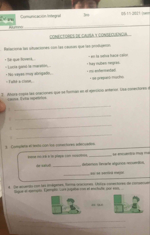 bres Comunicación Integral 3ro 05-11-2021 (sem 
Alumno: 
_ 
CONECTORES DE CAUSA Y CONSECUENCIA 
. Relaciona las situaciones con las causas que las produjeron. 
Sé que lloverá,... • en la selva hace calor. 
* Lucía ganó la maratón,... hay nubes negras. 
No vayas muy abrigado,... mi enfermedad. 
* se preparó mucho. 
• Falté a clase,... 
2. Ahora copia las oraciones que se forman en el ejercicio anterior. Usa conectores d 
causa. Evita repetirlos. 
g 
_ 

_ 

_ 
_ 
3. Completa el texto con los conectores adecuados. 
Irene no irá a la playa con nosotros, _se encuentra muy ma 
de salud. _debemos Ilevarle algunos recuerdos, 
_así se sentirá mejor. 
4. De acuerdo con las imágenes, forma oraciones. Utiliza conectores de consecuer 
Sigue el ejemplo. Ejemplo: Luis jugaba con el enchufe; por eso, ... 
as quē 
_ 
_