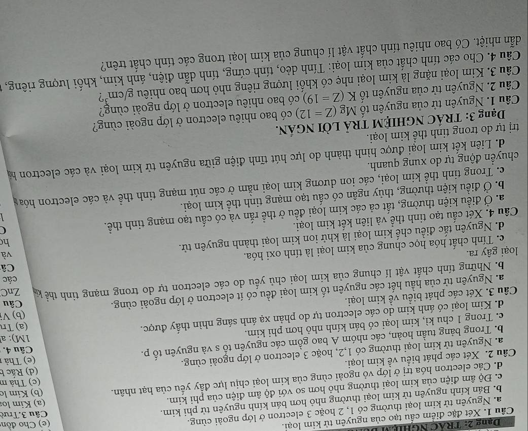 Dang 2: TRAC NGHIệM L
Câu 1. Xét đặc điểm cấu tạo của nguyên tử kim loại.
a. Nguyên tử kim loại thường có 1, 2 hoặc 3 electron ở lớp ngoài cùng. (e) Cho đồn
(a) Kim lo
b. Bán kính nguyên tử kim loại thường nhỏ hơn bán kính nguyên tử phi kim.
Câu 3.Trườ
c. Độ âm điện của kim loại thường nhỏ hơn so với độ âm điện của phi kim.
(c) Thả m
d. Các electron hóa trị ở lớp vỏ ngoài cùng của kim loại chịu lực đầy yếu của hạt nhân. (b) Kim lc
Câu 2. Xét các phát biểu về kim loại.
(e) Thả 
a. Nguyên tử kim loại thường có 1,2, hoặc 3 electron ở lớp ngoài cùng. (d) Rắc b
b. Trong bảng tuần hoàn, các nhóm A bao gồm các nguyên tố s và nguyên tố p. Câu 4.
c. Trong 1 chu kì, kim loại có bán kính nhỏ hơn phi kim.
1M): a
d. Kim loại có ánh kim do các electron tự do phản xạ ánh sáng nhìn thấy được. (a) Tn
(b) Vị
Câu 3. Xét các phát biểu về kim loại.
a. Nguyên tử của hầu hết các nguyên tố kim loại đều có ít electron ở lớp ngoài cùng.
Câu
b. Những tính chất vật lí chung của kim loại chủ yếu do các electron tự do trong mạng tinh thể ki ZnC
các
Câ
loại gây ra.
c. Tính chất hóa học chung của kim loại là tính oxi hóa.
và
d. Nguyên tắc điều chế kim loại là khử ion kim loại thành nguyên tử.
h
Câu 4. Xét cấu tạo tinh thể và liên kết kim loại.
a. Ở điều kiện thường, tất cả các kim loại đều ở thể rắn và có cấu tạo mạng tinh thể.
C
 
b. Ở điều kiện thường, thủy ngân có cấu tạo mạng tinh thể kim loại.
c. Trong tinh thể kim loại, các ion dương kim loại nằm ở các nút mạng tinh thể và các electron hóa y
chuyển động tự do xung quanh.
d. Liên kết kim loại được hình thành do lực hút tĩnh điện giữa nguyên tử kim loại và các electron hộ
trị tự do trong tinh thể kim loại.
Dạng 3: TRÁC NGHIỆM TRẢ LờI NGÁN.
Câu 1. Nguyên tử của nguyên tố Mg(Z=12) có bao nhiêu electron ở lớp ngoài cùng?
Câu 2. Nguyên tử của nguyên tổ K(Z=19) có bao nhiêu electron ở lớp ngoài cùng?
Câu 3. Kim loại nặng là kim loại nhẹ có khối lượng riêng nhỏ hơn bao nhiêu g/cm^3 7
Câu 4. Cho các tính chất của kim loại: Tính dẻo, tính cứng, tính dẫn điện, ánh kim, khối lượng riêng, 1
dẫn nhiệt. Có bao nhiêu tính chất vật lí chung của kim loại trong các tính chất trên?