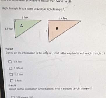 momemon provded to answer Part A and Part B
Right triangle B is a scale drawing of right triangle A
Part A
Based on the information in the dilgram, what is the length of side A in right triangle B
1.8 feet
1.9 feet
2.5 feet
3 feet
Part B
Based on the information in the diagram, what is the area of right triangle B?
1.8 square feet