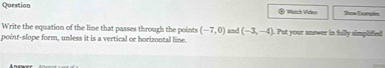 Question Wádch Vdkn Stow Examples 
Write the equation of the line that passes through the points (-7,0) and (-3,-4). Put your answer in fullly simplifed 
point-slope form, unless it is a vertical or horizontal line. 
Answer