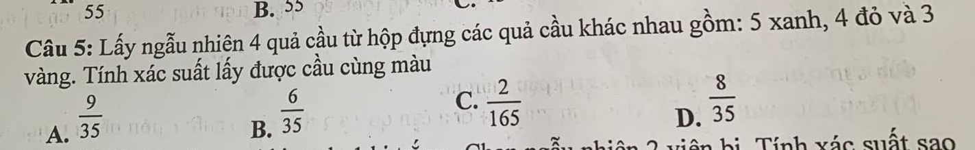 55 B. 55
Câu 5: Lấy ngẫu nhiện 4 quả cầu từ hộp đựng các quả cầu khác nhau gồm: 5 xanh, 4 đỏ và 3
vàng. Tính xác suất lấy được cầu cùng màu
A.  9/35 
B.  6/35 
C.  2/165   8/35 
D.
iên bị. Tính xác suất sao