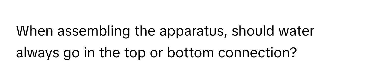 When assembling the apparatus, should water always go in the top or bottom connection?