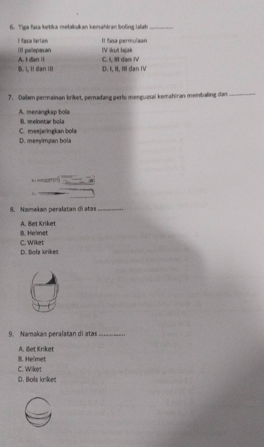 Tiga fasa ketika melakukan kemahiran boling ialah_
I fasa larian Il fasa permulaan
ill pelepasan IV ikut lajak
A. I dan II C. I, III dan IV
B. I, It dan III D. I, II, III dan IV
7. Dalam permainan kriket, pemadang perlu menguasai kemahiran membaling dan_
A. menangkap bola
B. melontar bola
C. menjaringkan bola
D. menyimpan bola
6 > o02x2(?
“
8. Namakan peralatan di atas_
A. Bet Kriket
B. Helmet
C. Wiket
D. Bola kriket
9. Namakan peralatan di atas_
A. Bet Kriket
B. Helmet
C. Wiket
D. Bola kriket