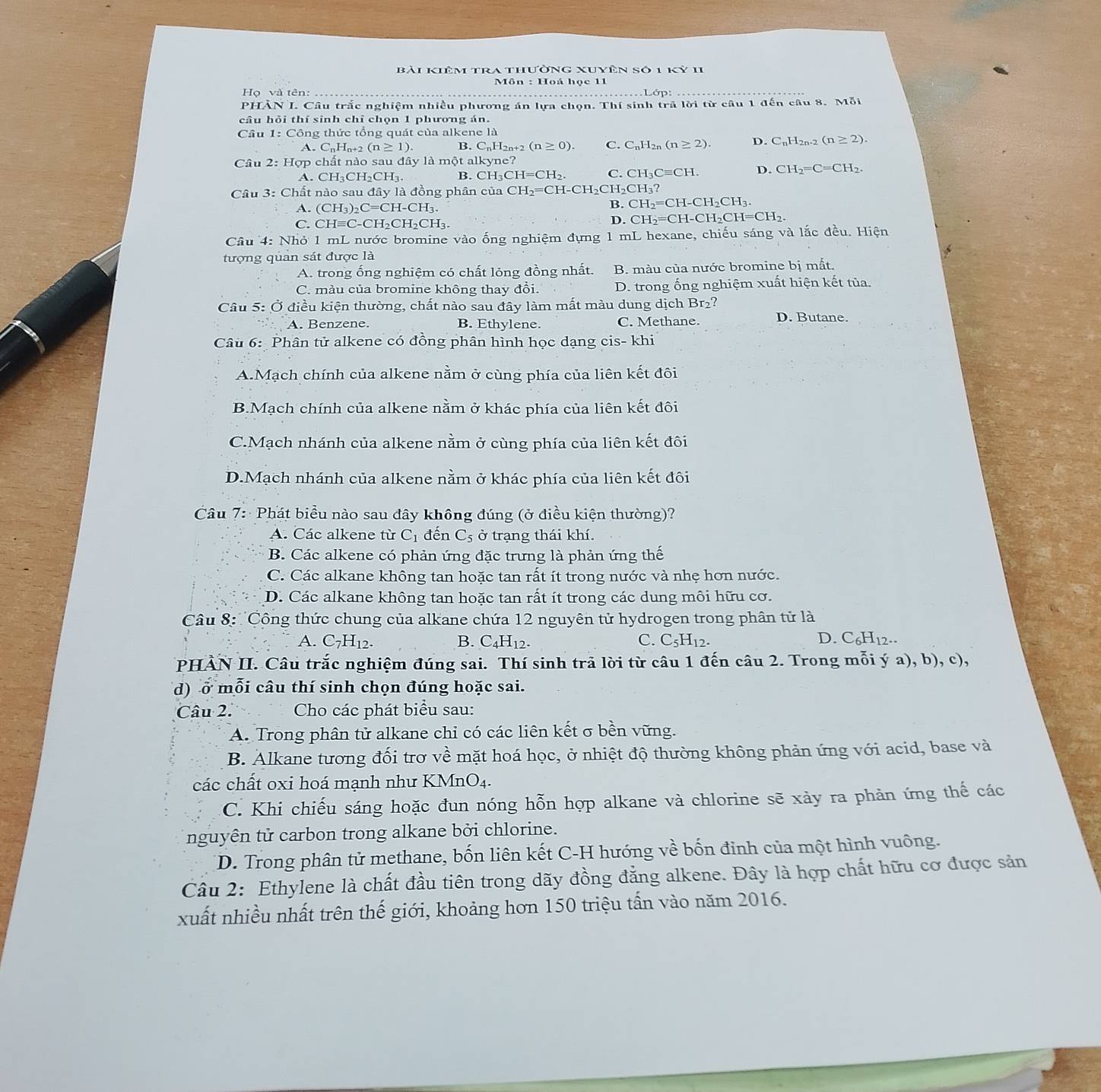 bài kiêm tra thường xuyên số 1 kỷ 11
Môn : Hoá học 11
Họ và tên:
PHÀN I. Câu trắc nghiệm nhiều phương án lựa chọn. Thí sinh trã lời từ câu 1 đến câu 8. Mỗi
câu hỏi thí sinh chỉ chọn 1 phương án.
Câu 1:C Công thức tổng quát của alkene là
A. C_nH_n+2(n≥ 1). B. C_nH_2n+2(n≥ 0). C. C_nH_2n(n≥ 2). D. C_nH_2n-2(n≥ 2).
Câu  2: Hợp chất nào sau đây là một alkyne?
A. CH_3CH_2CH_3. B. C H_3CH=CH_2. C. CH_3Cequiv CH. D. CH_2=C=CH_2.
Câu 3: Chất nào sau đây là đồng phân của CH_2=CH-CH_2CI I _2CH_3?
A. (CH_3)_2C=CH-CH_3.
B. CH_2=CH-CH_2CH_3.
C. CHequiv C-CH_2CH_2CH_3.
D. CH_2=CH-CH_2CH=CH_2.
Câu 4: Nhỏ 1 mL nước bromine vào ống nghiệm đựng 1 mL hexane, chiếu sáng và lắc đều. Hiện
tượng quan sát được là
A. trong ổng nghiệm có chất lỏng đồng nhất. B. màu của nước bromine bị mất.
C. màu của bromine không thay đổi. D. trong ống nghiệm xuất hiện kết tủa.
Câu 5: Ở điều kiện thường, chất nào sau đây làm mất màu dung dịch Br₂?
A. Benzene. B. Ethylene. C. Methane. D. Butane.
Câu 6: Phân tử alkene có đồng phân hình học dạng cis- khi
A.Mạch chính của alkene nằm ở cùng phía của liên kết đôi
B.Mạch chính của alkene nằm ở khác phía của liên kết đôi
C.Mạch nhánh của alkene nằm ở cùng phía của liên kết đôi
D.Mạch nhánh của alkene nằm ở khác phía của liên kết đôi
Câu 7:  Phát biểu nào sau đây không đúng (ở điều kiện thường)?
A. Các alkene từ C_1 đến C_5 ở trạng thái khí.
B. Các alkene có phản ứng đặc trưng là phản ứng thế
C. Các alkane không tan hoặc tan rất ít trong nước và nhẹ hơn nước.
D. Các alkane không tan hoặc tan rất ít trong các dung môi hữu cơ.
Câu 8: Công thức chung của alkane chứa 12 nguyên tử hydrogen trong phân tử là
A. C_7H_12. B. C_4H_12 C_5H_12. D. C_6H_12...
C.
IPHÀN II. Câu trắc nghiệm đúng sai. Thí sinh trả lời từ câu 1 đến câu 2. Trong mỗi ý a), b),c
d) ở mỗi câu thí sinh chọn đúng hoặc sai.
Câu 2. Cho các phát biểu sau:
A. Trong phân tử alkane chỉ có các liên kết σ bền vững.
B. Alkane tương đối trợ về mặt hoá học, ở nhiệt độ thường không phản ứng với acid, base và
các chất oxi hoá mạnh như KMnO₄.
C. Khi chiếu sáng hoặc đun nóng hỗn hợp alkane và chlorine sẽ xảy ra phản ứng thế các
nguyên tử carbon trong alkane bởi chlorine.
D. Trong phân tử methane, bốn liên kết C-H hướng về bốn đinh của một hình vuông.
Câu 2: Ethylene là chất đầu tiên trong dãy đồng đẳng alkene. Đây là hợp chất hữu cơ được sản
xuất nhiều nhất trên thế giới, khoảng hơn 150 triệu tấn vào năm 2016.