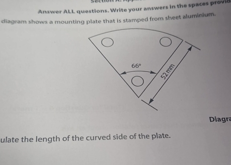 Section 
Answer ALL questions. Write your answers in the spaces provid 
diagram shows a mounting plate that is stamped from sheet aluminium.
66° ξ 
Diagra 
ulate the length of the curved side of the plate.