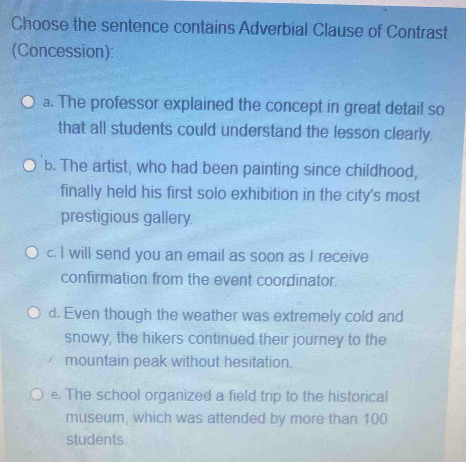 Choose the sentence contains Adverbial Clause of Contrast
(Concession):
a. The professor explained the concept in great detail so
that all students could understand the lesson clearly.
b. The artist, who had been painting since childhood,
finally held his first solo exhibition in the city's most
prestigious gallery.
c. I will send you an email as soon as I receive
confirmation from the event coordinator.
d. Even though the weather was extremely cold and
snowy, the hikers continued their journey to the
mountain peak without hesitation.
e. The school organized a field trip to the historical
museum, which was attended by more than 100
students.