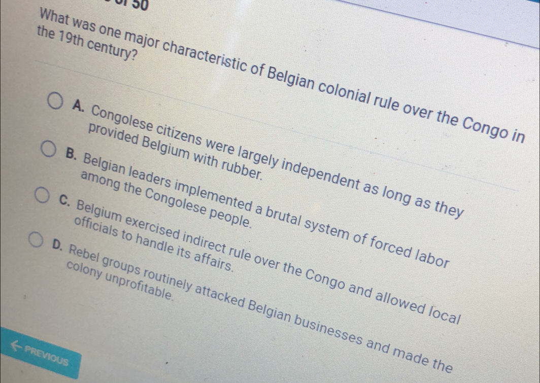 the 19th century?
What was one major characteristic of Belgian colonial rule over the Congo in
provided Belgium with rubber
A. Congolese citizens were largely independent as long as they
among the Congolese people. Belgian leaders implemented a brutal system of forced labo
officials to handle its affairs. Belgium exercised indirect rule over the Congo and allowed loca
colony unprofitable
. Rebel groups routinely attacked Belgian businesses and made th
PREVIOUS