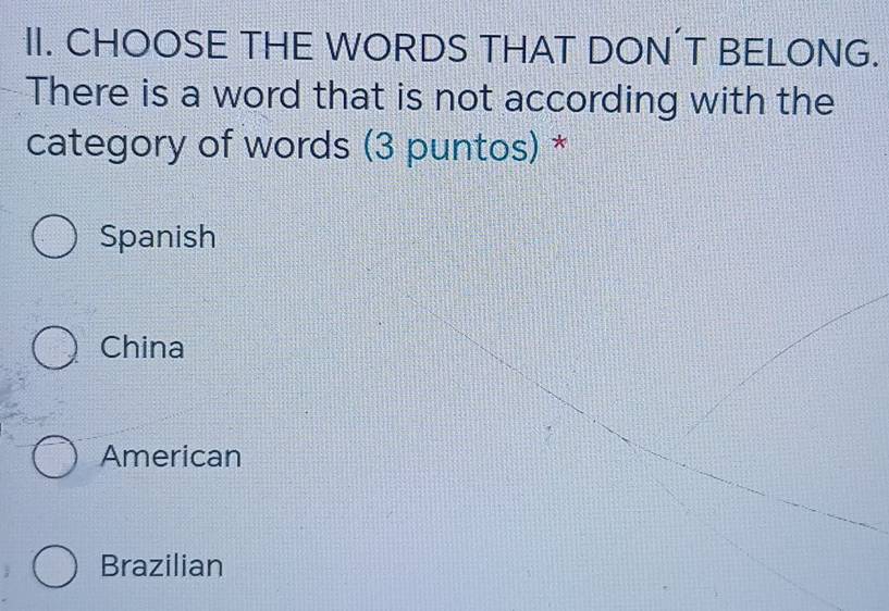 CHOOSE THE WORDS THAT DON’T BELONG.
There is a word that is not according with the
category of words (3 puntos) *
Spanish
China
American
Brazilian