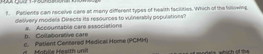 MAA Quiz 1-Foundationat Knomeuge
1. Patients can receive care at many different types of health facilities. Which of the following
delivery models Directs its resources to vulnerably populations?
a. Accountable care associations
b. Collaborative care
c. Patient Centered Medical Home (PCMH)
d. Mobile Health unit
wh o th