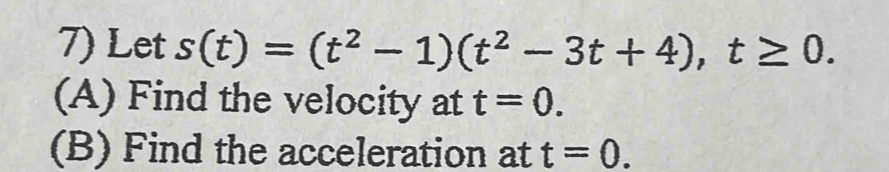 Let s(t)=(t^2-1)(t^2-3t+4), t≥ 0. 
(A) Find the velocity at t=0. 
(B) Find the acceleration at t=0.